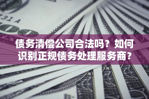 武汉债务清偿公司合法吗？如何识别正规债务处理服务商？