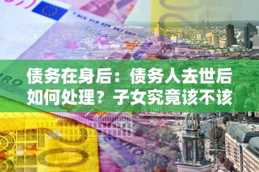 武汉债务在身后：债务人去世后如何处理？子女究竟该不该还钱？